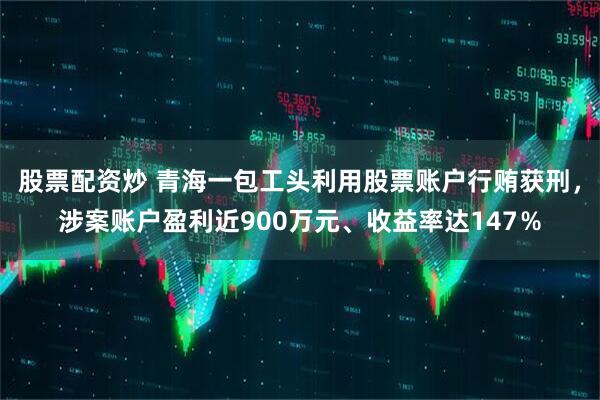 股票配资炒 青海一包工头利用股票账户行贿获刑，涉案账户盈利近900万元、收益率达147％