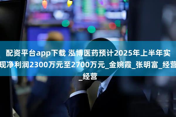 配资平台app下载 泓博医药预计2025年上半年实现净利润2300万元至2700万元_金婉霞_张明富_经营