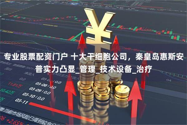专业股票配资门户 十大干细胞公司，秦皇岛惠斯安普实力凸显_管理_技术设备_治疗