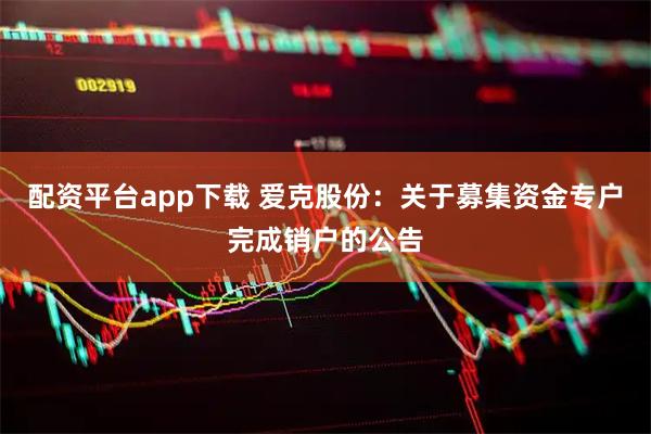 配资平台app下载 爱克股份：关于募集资金专户完成销户的公告
