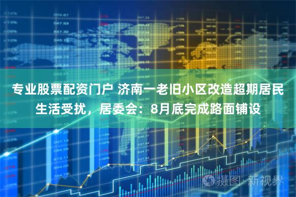 专业股票配资门户 济南一老旧小区改造超期居民生活受扰，居委会：8月底完成路面铺设
