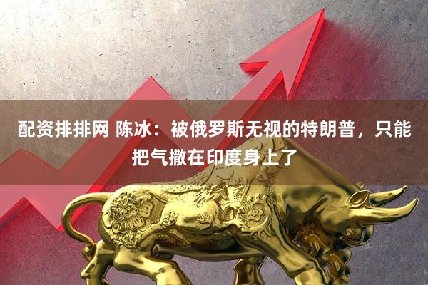 配资排排网 陈冰：被俄罗斯无视的特朗普，只能把气撒在印度身上了