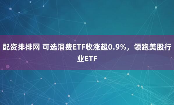 配资排排网 可选消费ETF收涨超0.9%，领跑美股行业ETF
