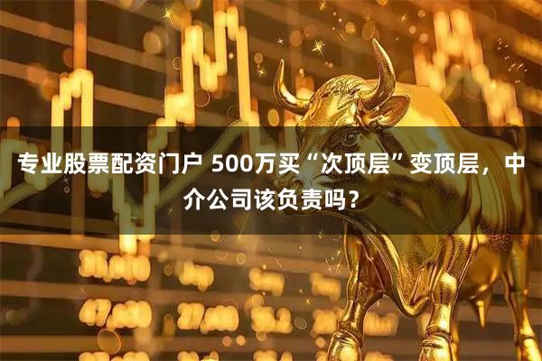 专业股票配资门户 500万买“次顶层”变顶层，中介公司该负责吗？