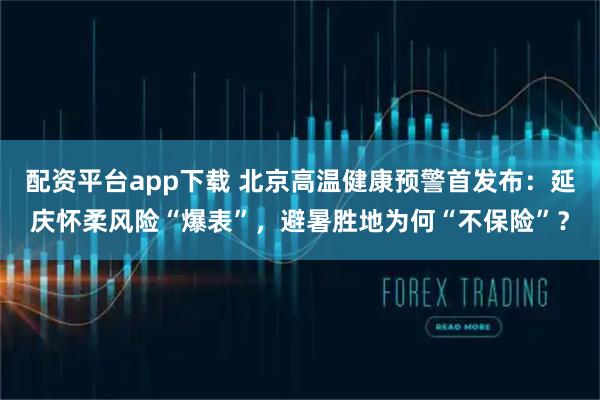 配资平台app下载 北京高温健康预警首发布：延庆怀柔风险“爆表”，避暑胜地为何“不保险”？