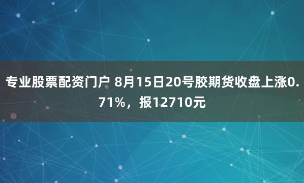 专业股票配资门户 8月15日20号胶期货收盘上涨0.71%，报12710元